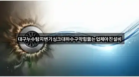 대구누수탐지변기싱크대하수구막힘뚫는업체아진설비